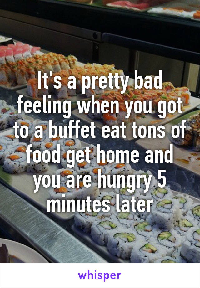 It's a pretty bad feeling when you got to a buffet eat tons of food get home and you are hungry 5 minutes later