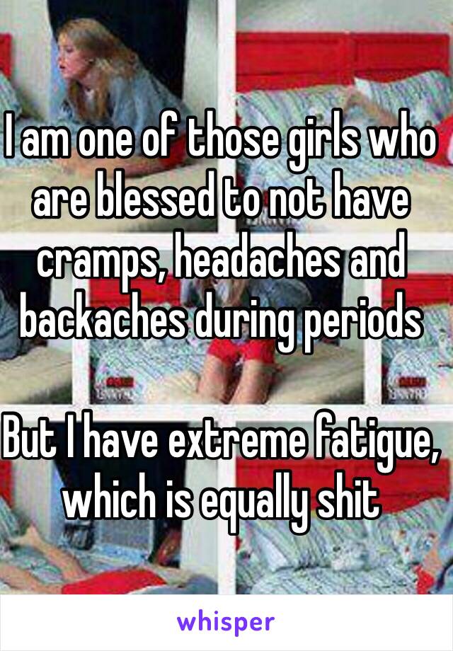 I am one of those girls who are blessed to not have cramps, headaches and backaches during periods

But I have extreme fatigue, which is equally shit