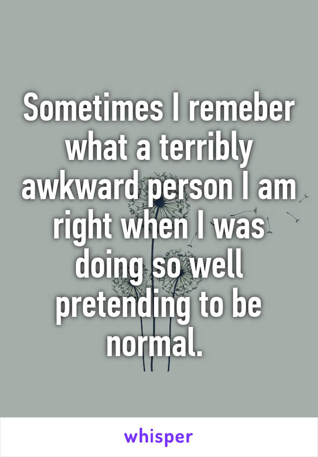 Sometimes I remeber what a terribly awkward person I am right when I was doing so well pretending to be normal. 