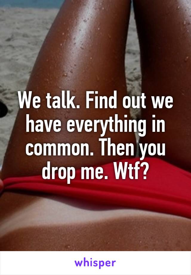 We talk. Find out we have everything in common. Then you drop me. Wtf?