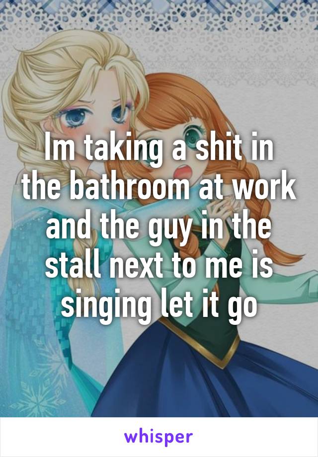 Im taking a shit in the bathroom at work and the guy in the stall next to me is singing let it go