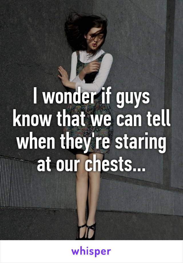 I wonder if guys know that we can tell when they're staring at our chests...