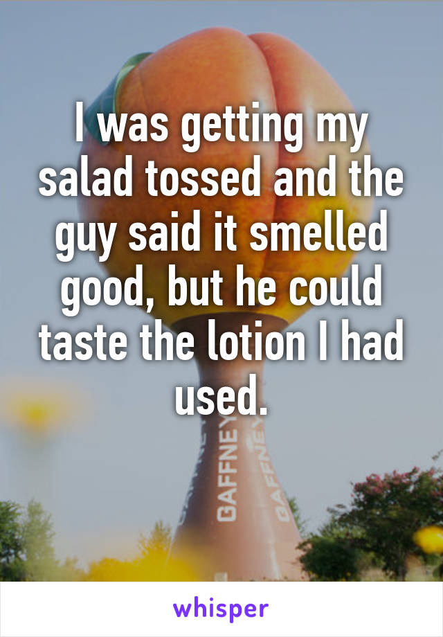 I was getting my salad tossed and the guy said it smelled good, but he could taste the lotion I had used.

