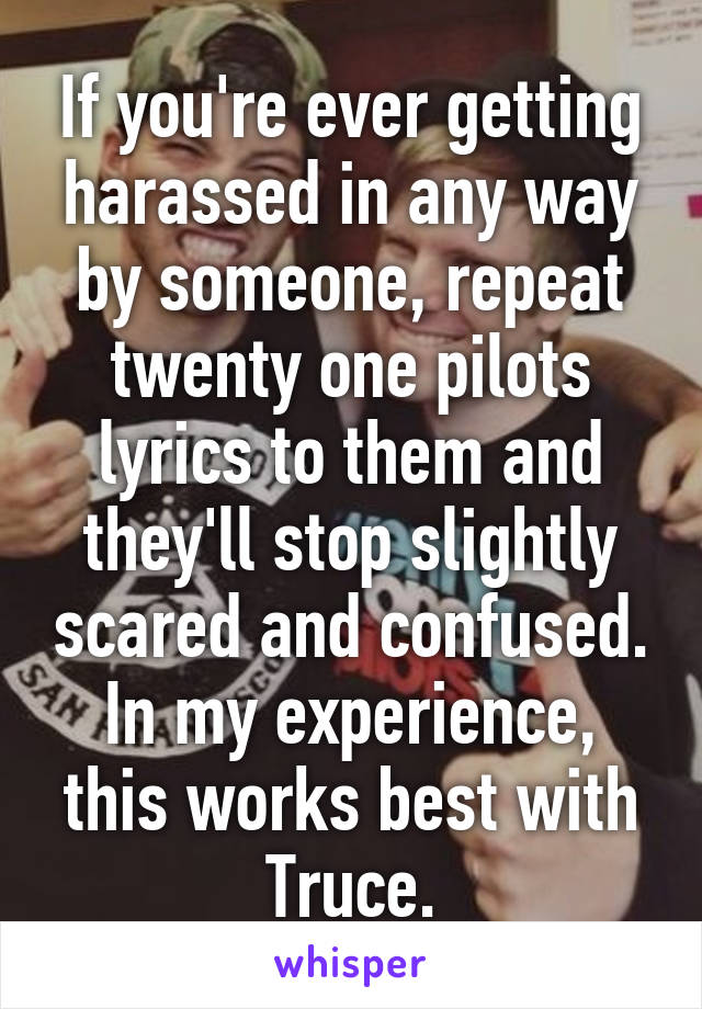 If you're ever getting harassed in any way by someone, repeat twenty one pilots lyrics to them and they'll stop slightly scared and confused. In my experience, this works best with Truce.