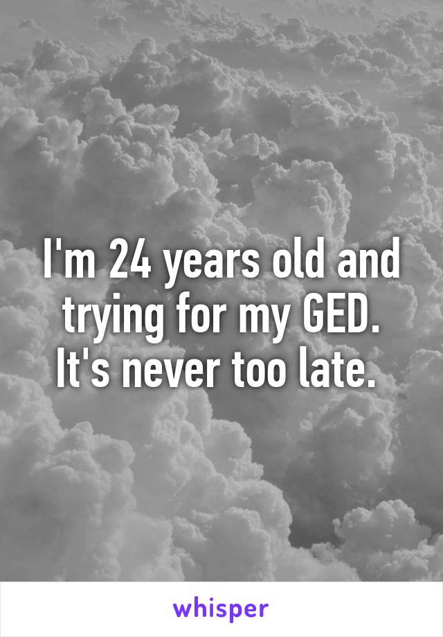 I'm 24 years old and trying for my GED.
It's never too late. 