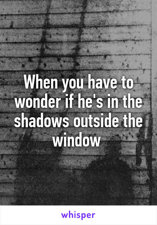 When you have to wonder if he's in the shadows outside the window 