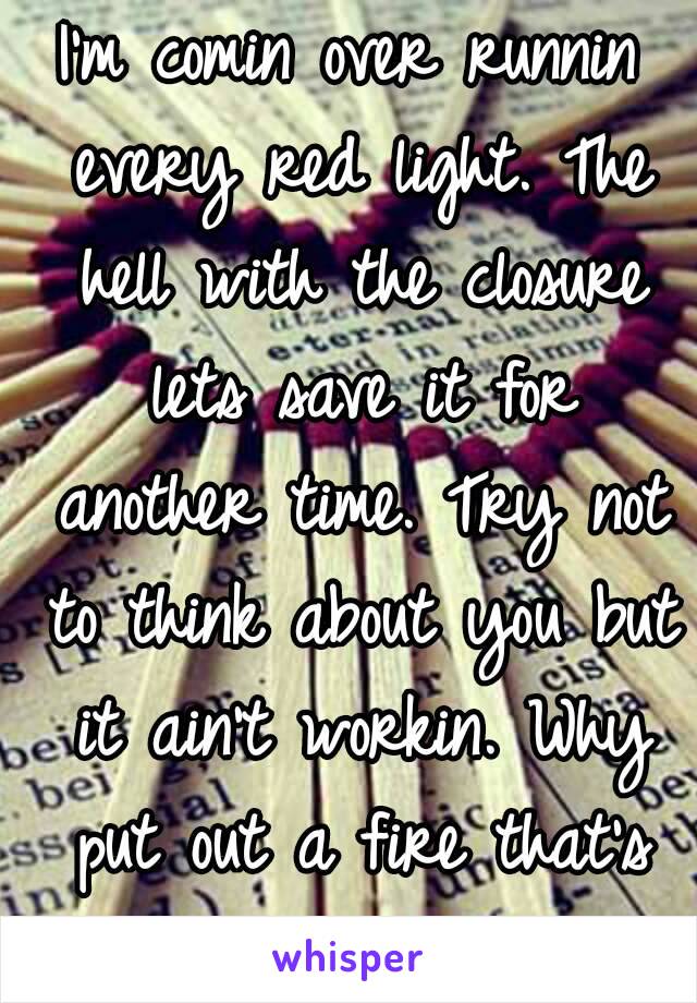 I'm comin over runnin every red light. The hell with the closure lets save it for another time. Try not to think about you but it ain't workin. Why put out a fire that's burning?