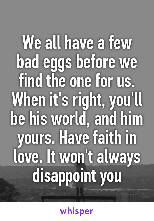 We all have a few bad eggs before we find the one for us. When it's right, you'll be his world, and him yours. Have faith in love. It won't always disappoint you