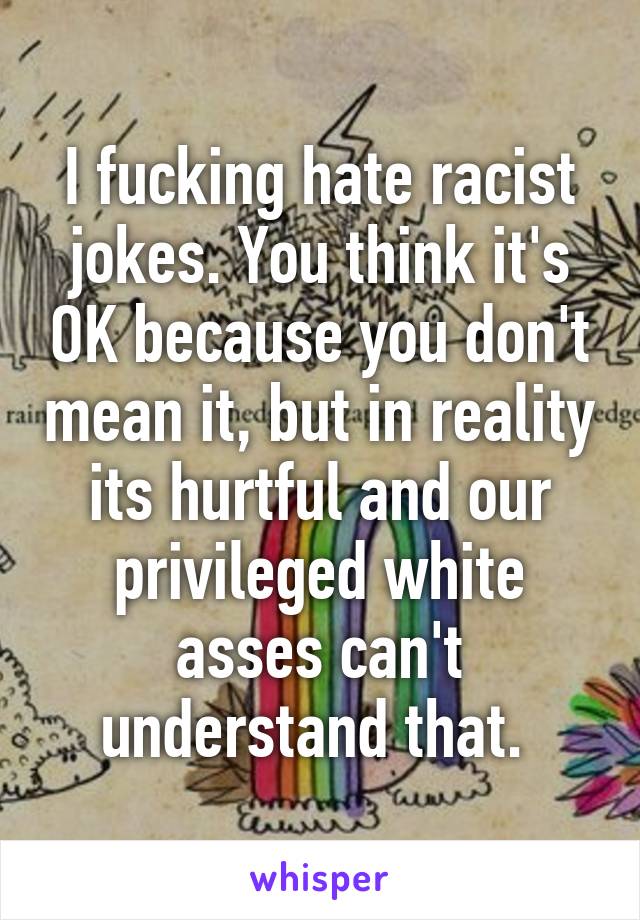 I fucking hate racist jokes. You think it's OK because you don't mean it, but in reality its hurtful and our privileged white asses can't understand that. 