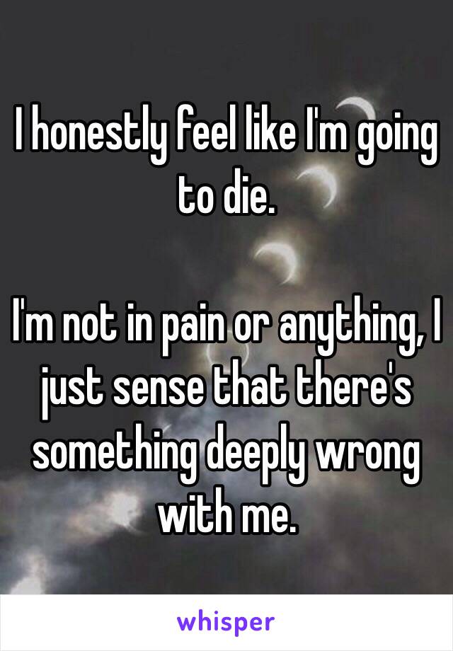 I honestly feel like I'm going to die.

I'm not in pain or anything, I just sense that there's something deeply wrong with me.