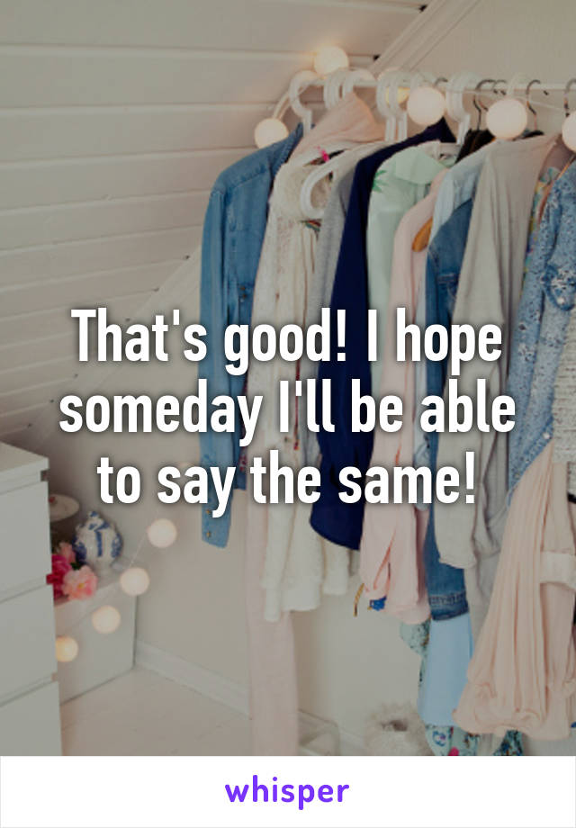 That's good! I hope someday I'll be able to say the same!