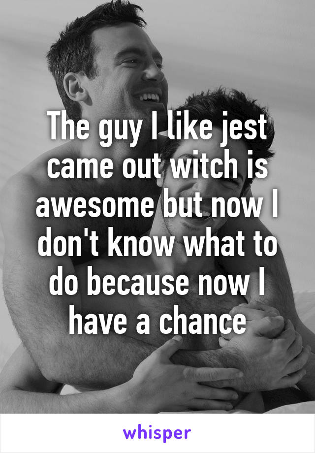 The guy I like jest came out witch is awesome but now I don't know what to do because now I have a chance