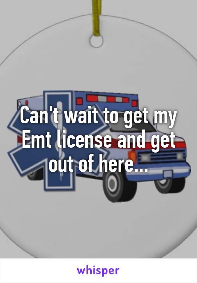 Can't wait to get my Emt license and get out of here...