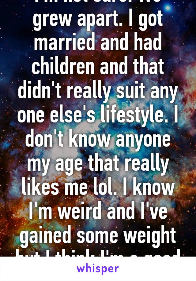 I'm not sure. We grew apart. I got married and had children and that didn't really suit any one else's lifestyle. I don't know anyone my age that really likes me lol. I know I'm weird and I've gained some weight but I think I'm a good friend. 