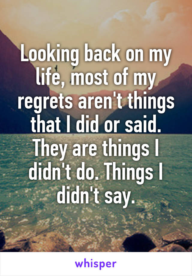 Looking back on my life, most of my regrets aren't things that I did or said. They are things I didn't do. Things I didn't say.
