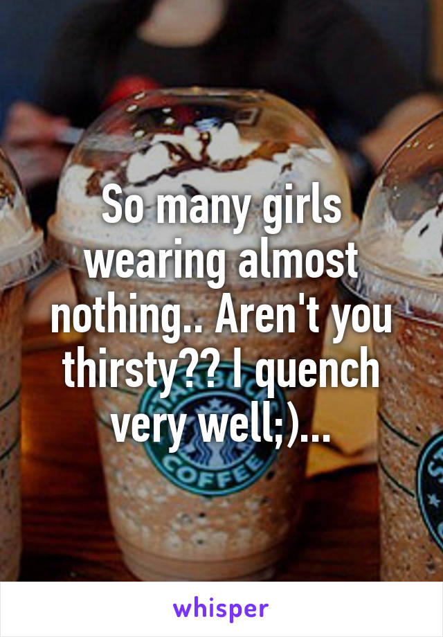 So many girls wearing almost nothing.. Aren't you thirsty?? I quench very well;)...