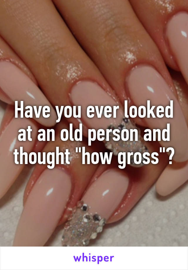 Have you ever looked at an old person and thought "how gross"?