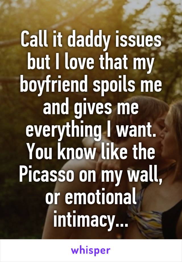 Call it daddy issues but I love that my boyfriend spoils me and gives me everything I want. You know like the Picasso on my wall, or emotional intimacy...