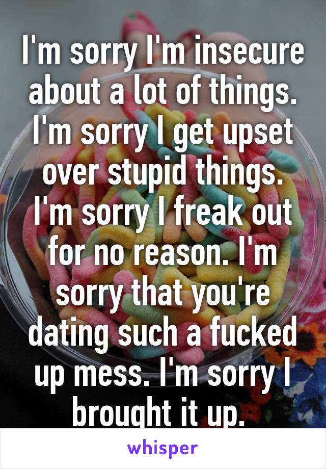 I'm sorry I'm insecure about a lot of things. I'm sorry I get upset over stupid things. I'm sorry I freak out for no reason. I'm sorry that you're dating such a fucked up mess. I'm sorry I brought it up. 