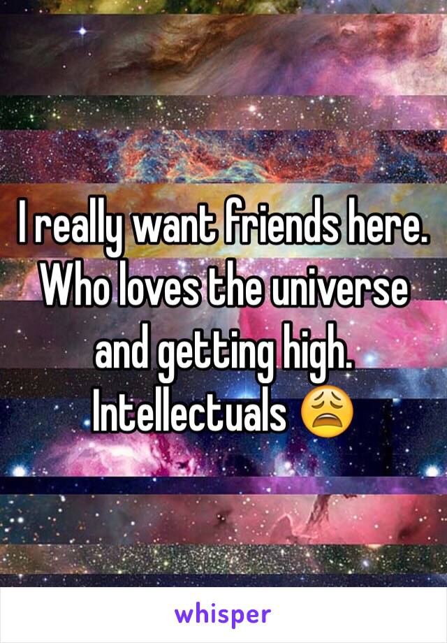 I really want friends here. Who loves the universe and getting high. Intellectuals 😩