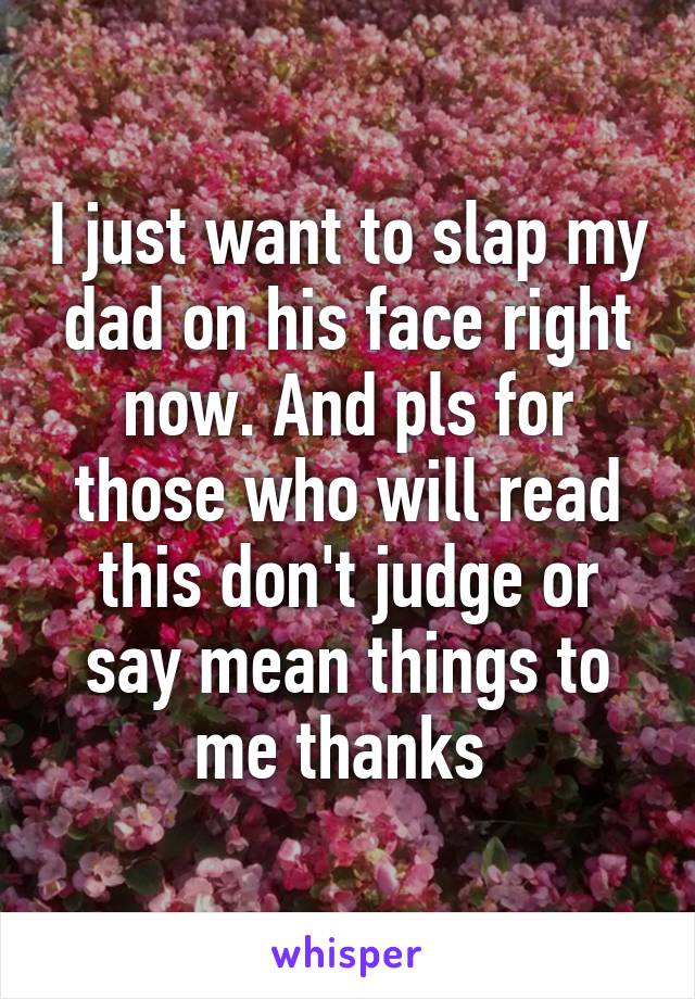 I just want to slap my dad on his face right now. And pls for those who will read this don't judge or say mean things to me thanks 