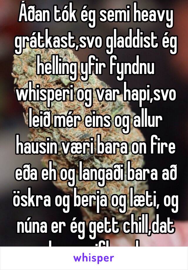 Áðan tók ég semi heavy grátkast,svo gladdist ég helling yfir fyndnu whisperi og var hapi,svo leið mér eins og allur hausin væri bara on fire eða eh og langaði bara að öskra og berja og læti, og núna er ég gett chill,dat skapsveiflur sko