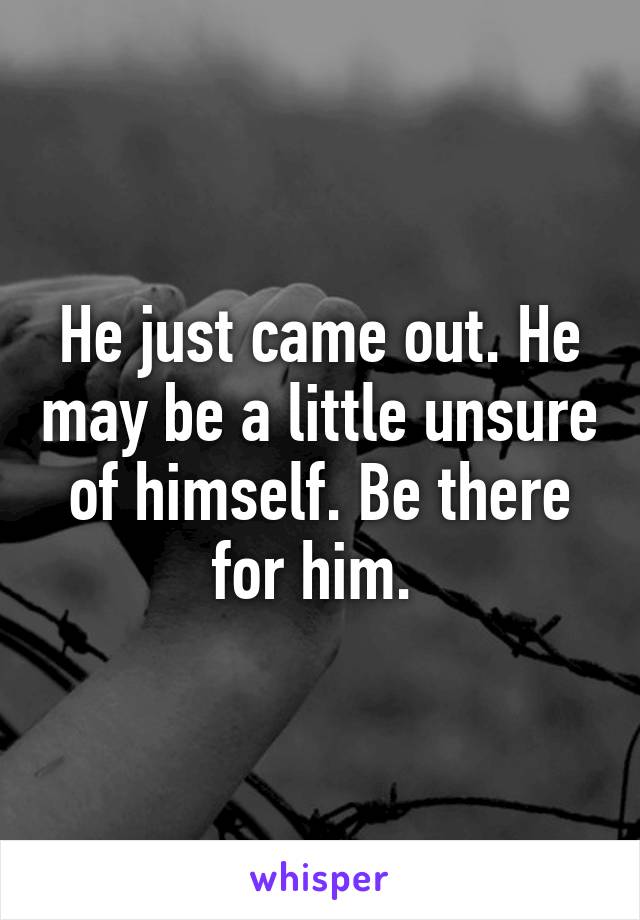 He just came out. He may be a little unsure of himself. Be there for him. 