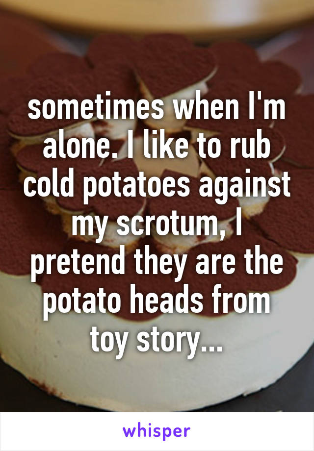 sometimes when I'm alone. I like to rub cold potatoes against my scrotum, I pretend they are the potato heads from toy story...