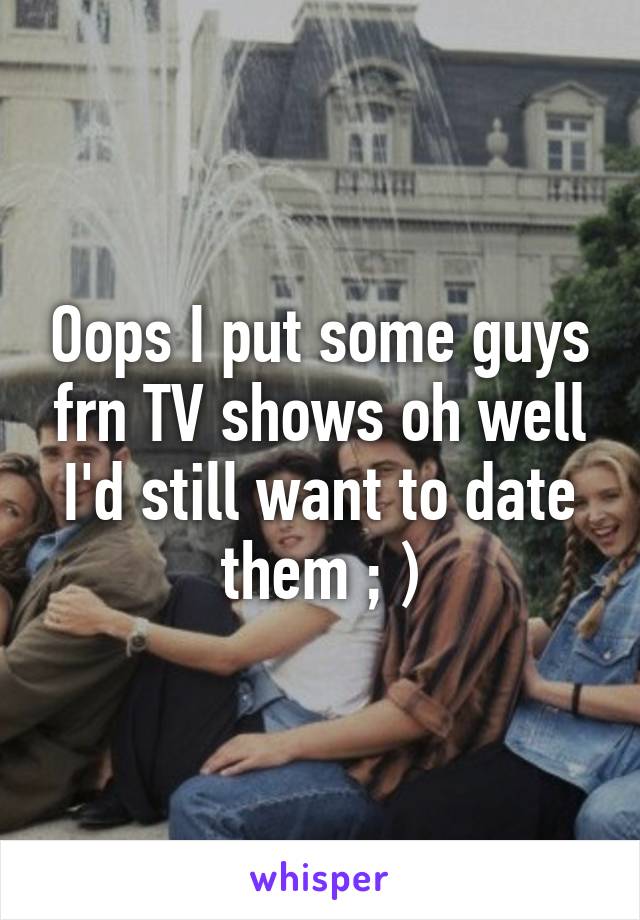 Oops I put some guys frn TV shows oh well I'd still want to date them ; )