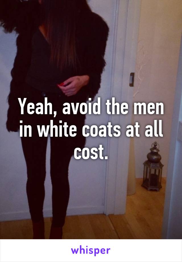 Yeah, avoid the men in white coats at all cost.