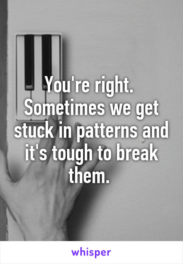 You're right.  Sometimes we get stuck in patterns and it's tough to break them. 