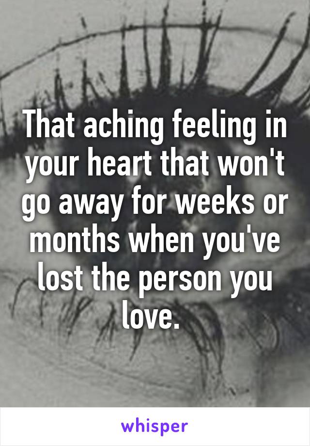 That aching feeling in your heart that won't go away for weeks or months when you've lost the person you love. 