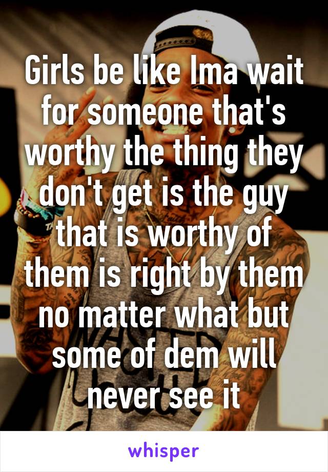 Girls be like Ima wait for someone that's worthy the thing they don't get is the guy that is worthy of them is right by them no matter what but some of dem will never see it