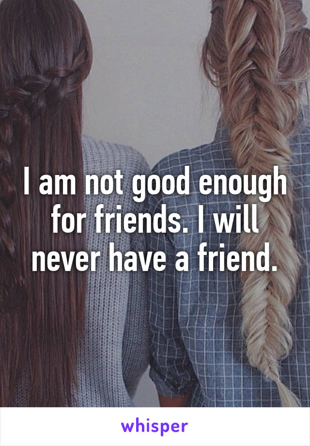 I am not good enough for friends. I will never have a friend.