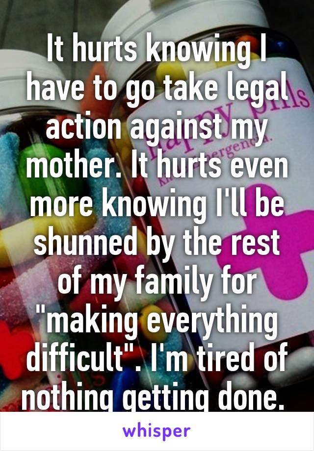 It hurts knowing I have to go take legal action against my mother. It hurts even more knowing I'll be shunned by the rest of my family for "making everything difficult". I'm tired of nothing getting done. 