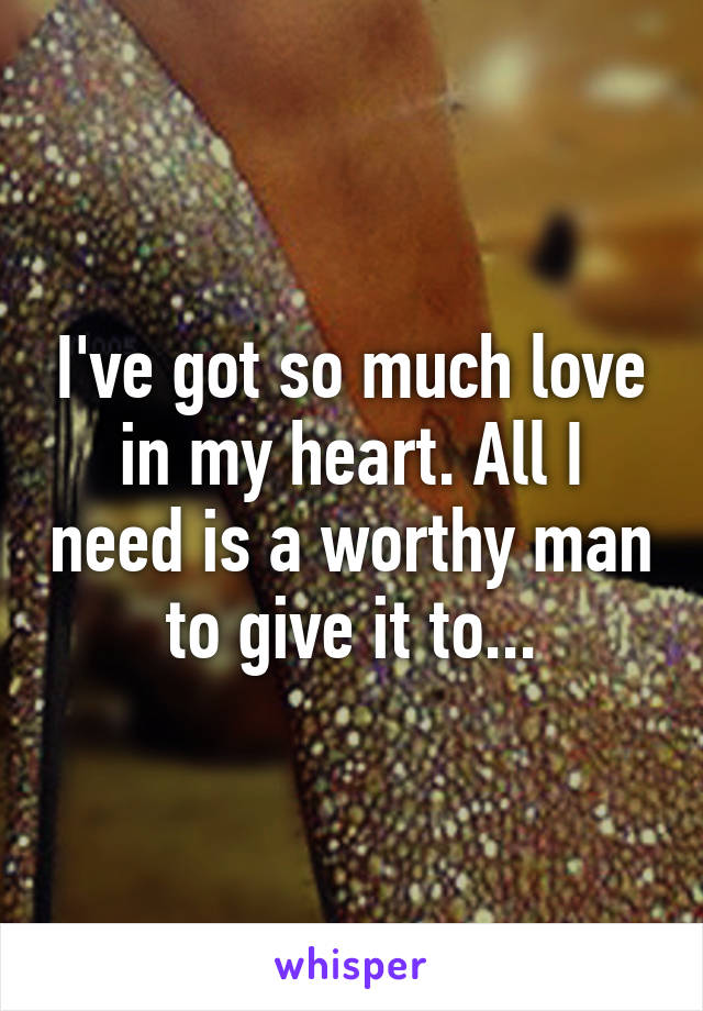 I've got so much love in my heart. All I need is a worthy man to give it to...