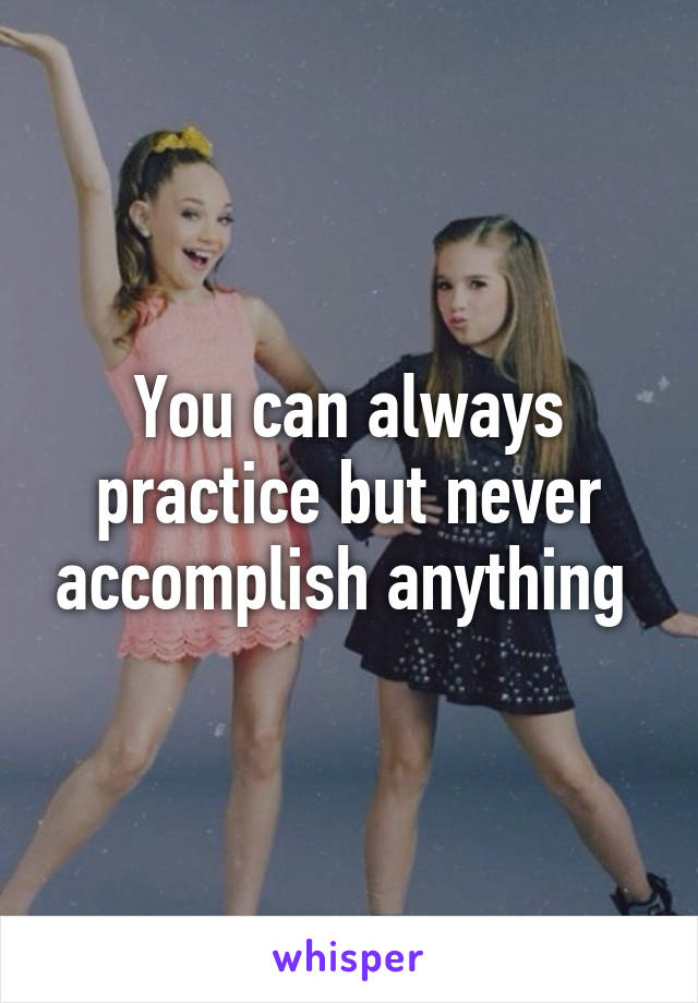 You can always practice but never accomplish anything 