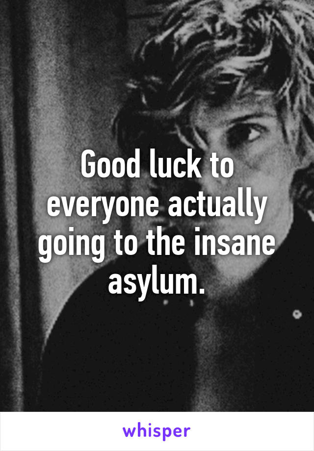 Good luck to everyone actually going to the insane asylum.