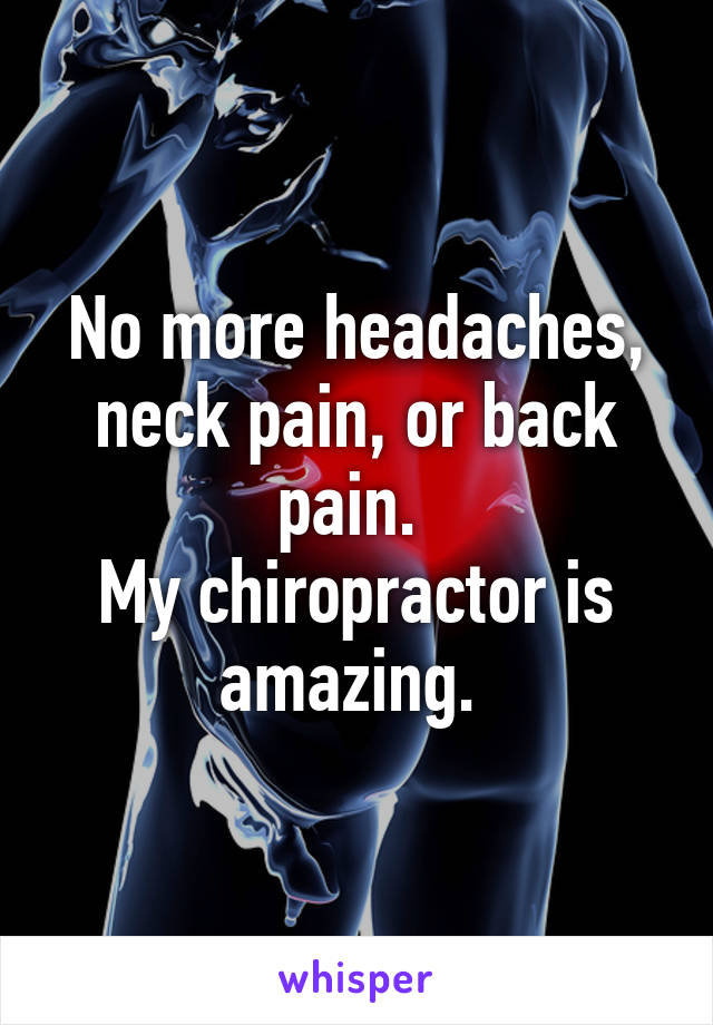 No more headaches, neck pain, or back pain. 
My chiropractor is amazing. 