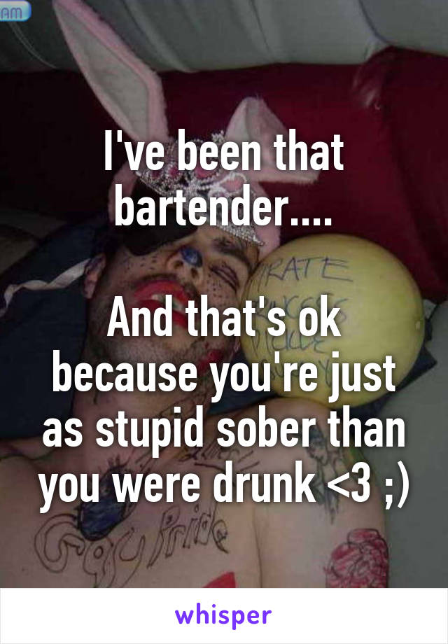 I've been that bartender....

And that's ok because you're just as stupid sober than you were drunk <3 ;)