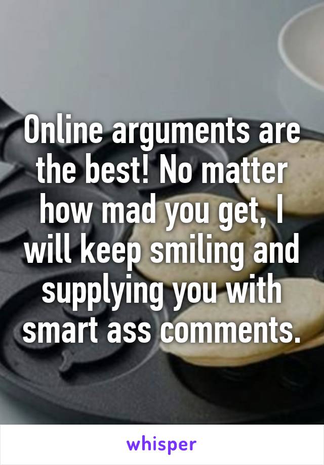 Online arguments are the best! No matter how mad you get, I will keep smiling and supplying you with smart ass comments.