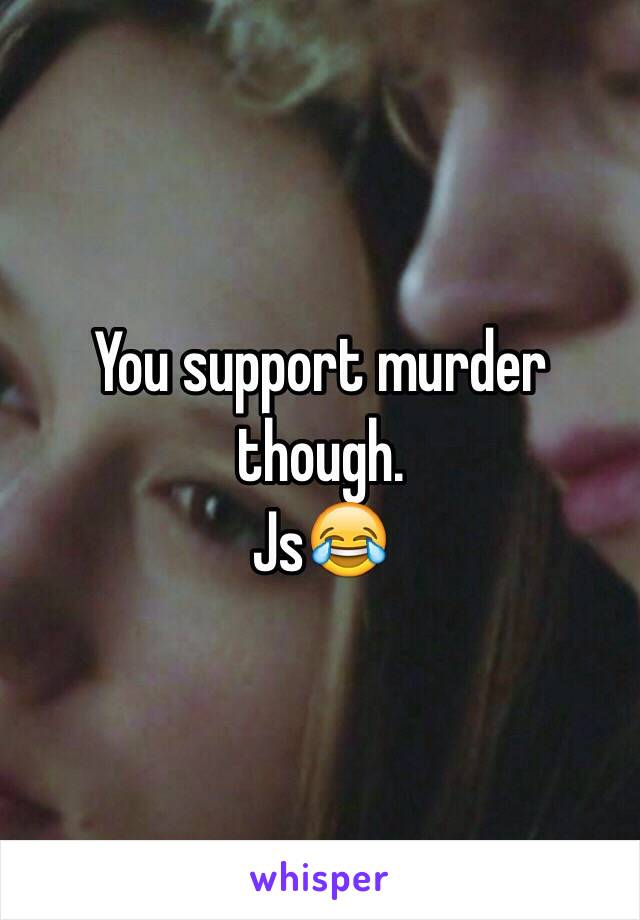 You support murder though. 
Js😂