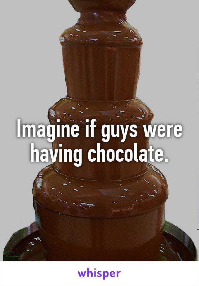 Imagine if guys were having chocolate.