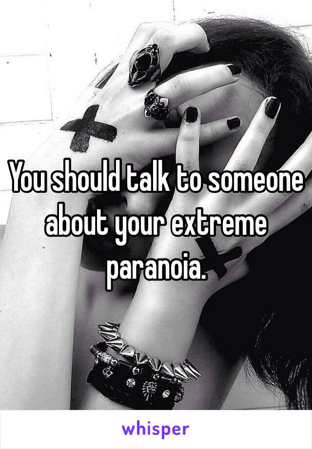 You should talk to someone about your extreme paranoia. 