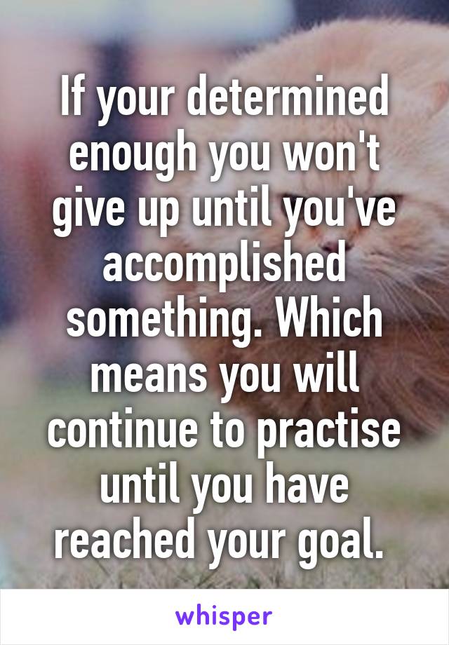 If your determined enough you won't give up until you've accomplished something. Which means you will continue to practise until you have reached your goal. 