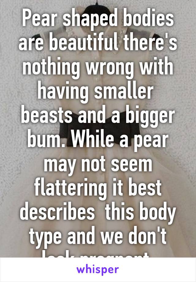 Pear shaped bodies are beautiful there's nothing wrong with having smaller  beasts and a bigger bum. While a pear may not seem flattering it best describes  this body type and we don't look pregnant 