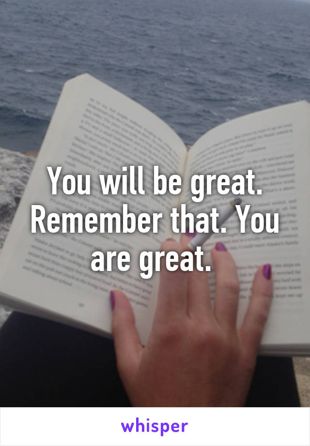 You will be great. Remember that. You are great. 