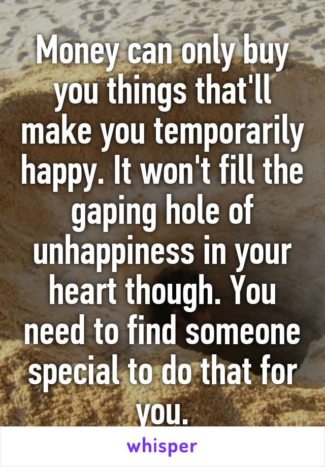 Money can only buy you things that'll make you temporarily happy. It won't fill the gaping hole of unhappiness in your heart though. You need to find someone special to do that for you.