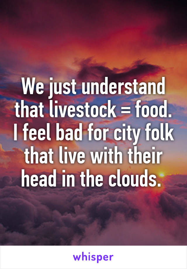 We just understand that livestock = food. I feel bad for city folk that live with their head in the clouds. 