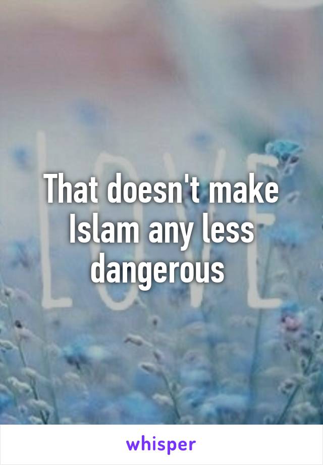 That doesn't make Islam any less dangerous 